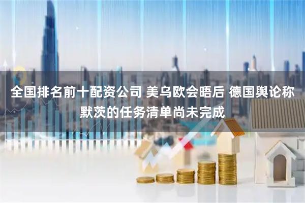 全国排名前十配资公司 美乌欧会晤后 德国舆论称默茨的任务清单尚未完成