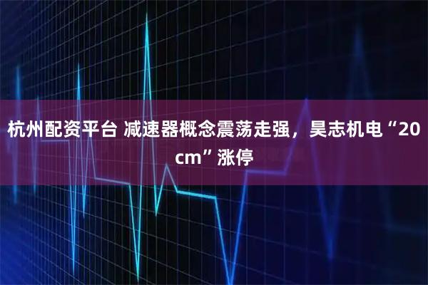 杭州配资平台 减速器概念震荡走强，昊志机电“20cm”涨停