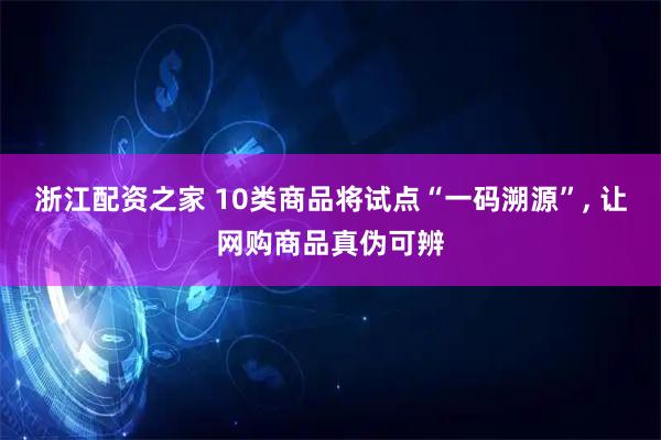 浙江配资之家 10类商品将试点“一码溯源”, 让网购商品真伪可辨