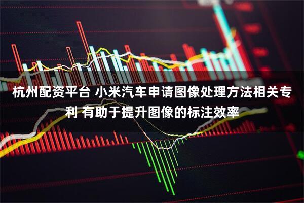 杭州配资平台 小米汽车申请图像处理方法相关专利 有助于提升图像的标注效率