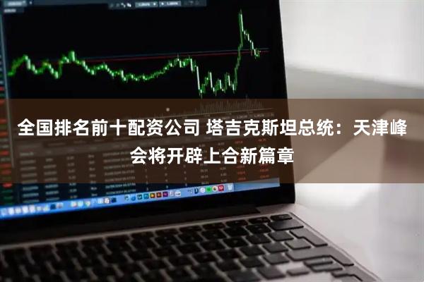 全国排名前十配资公司 塔吉克斯坦总统：天津峰会将开辟上合新篇章