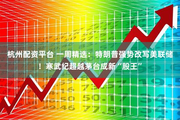 杭州配资平台 一周精选：特朗普强势改写美联储！寒武纪超越茅台成新“股王”