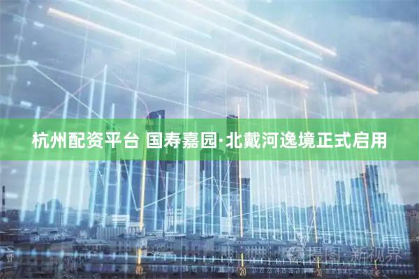 杭州配资平台 国寿嘉园·北戴河逸境正式启用