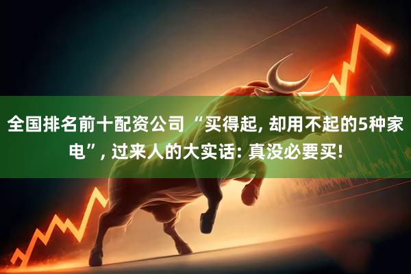 全国排名前十配资公司 “买得起, 却用不起的5种家电”, 过来人的大实话: 真没必要买!