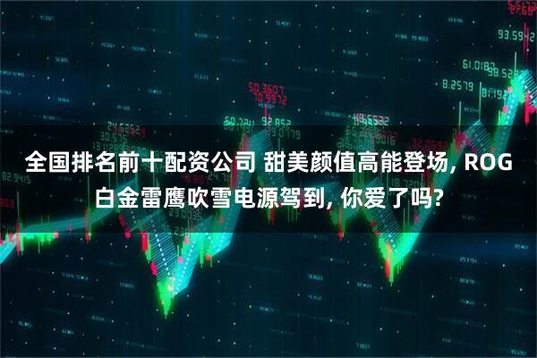 全国排名前十配资公司 甜美颜值高能登场, ROG白金雷鹰吹雪电源驾到, 你爱了吗?