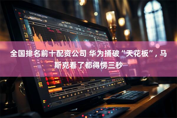 全国排名前十配资公司 华为捅破“天花板”, 马斯克看了都得愣三秒