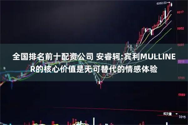 全国排名前十配资公司 安睿轲:宾利MULLINER的核心价值是无可替代的情感体验
