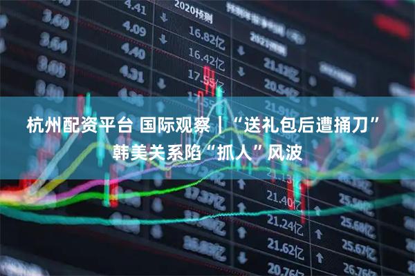 杭州配资平台 国际观察｜“送礼包后遭捅刀”&#32;韩美关系陷“抓人”风波