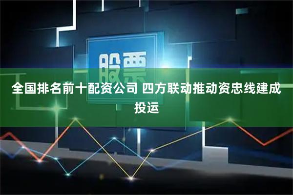 全国排名前十配资公司 四方联动推动资忠线建成投运