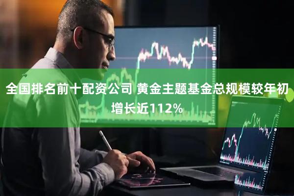 全国排名前十配资公司 黄金主题基金总规模较年初增长近112%