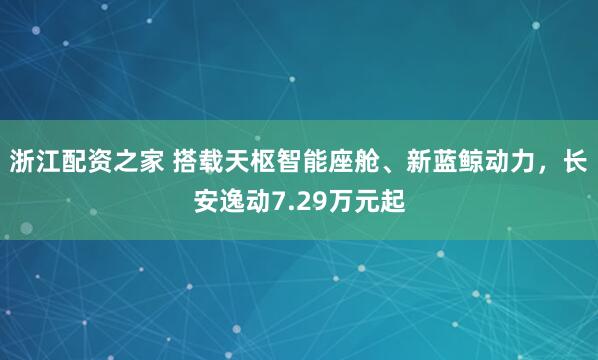 浙江配资之家 搭载天枢智能座舱、新蓝鲸动力，长安逸动7.29万元起