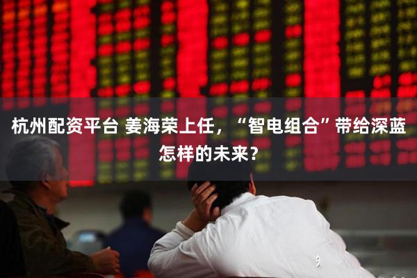杭州配资平台 姜海荣上任，“智电组合”带给深蓝怎样的未来？