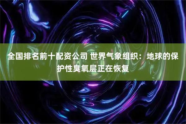 全国排名前十配资公司 世界气象组织：地球的保护性臭氧层正在恢复