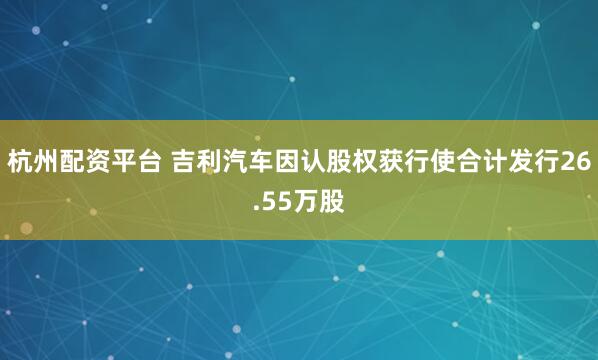 杭州配资平台 吉利汽车因认股权获行使合计发行26.55万股