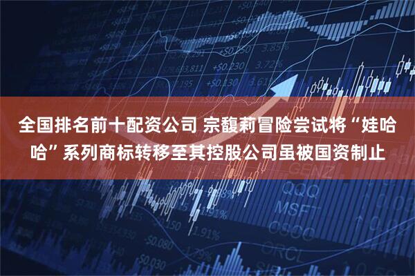 全国排名前十配资公司 宗馥莉冒险尝试将“娃哈哈”系列商标转移至其控股公司虽被国资制止