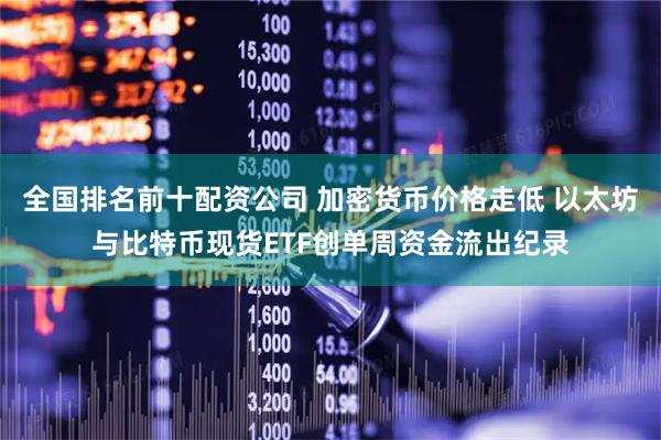 全国排名前十配资公司 加密货币价格走低 以太坊与比特币现货ETF创单周资金流出纪录