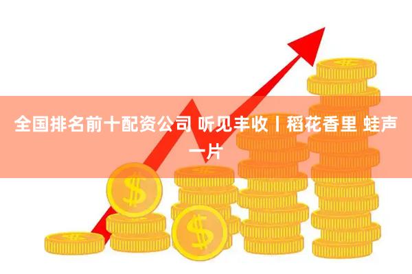 全国排名前十配资公司 听见丰收丨稻花香里 蛙声一片