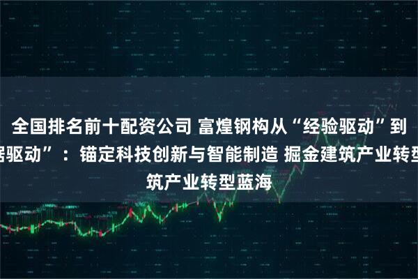 全国排名前十配资公司 富煌钢构从“经验驱动”到“数据驱动” ：锚定科技创新与智能制造 掘金建筑产业转型蓝海