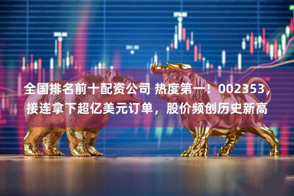 全国排名前十配资公司 热度第一!002353,接连拿下超亿美元订单,股价频创历史新高