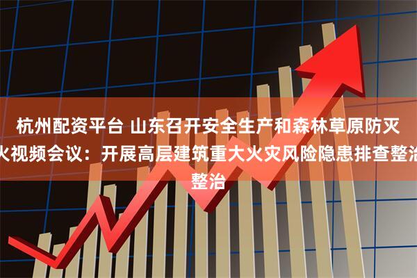 杭州配资平台 山东召开安全生产和森林草原防灭火视频会议：开展高层建筑重大火灾风险隐患排查整治