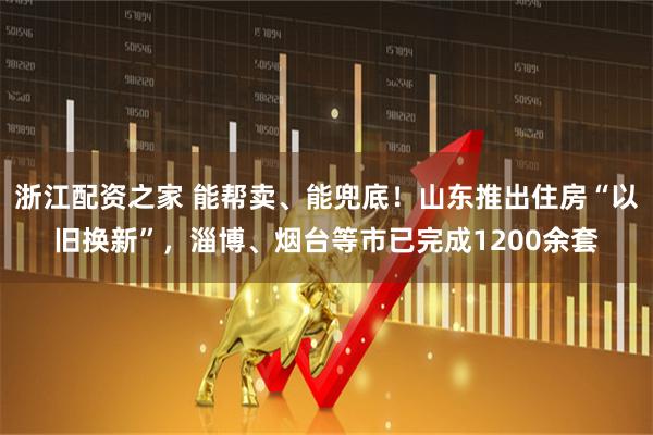 浙江配资之家 能帮卖、能兜底！山东推出住房“以旧换新”，淄博、烟台等市已完成1200余套