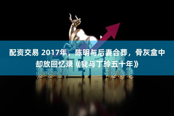 配资交易 2017年，陈明与后妻合葬，骨灰盒中却放回忆录《我与丁玲五十年》