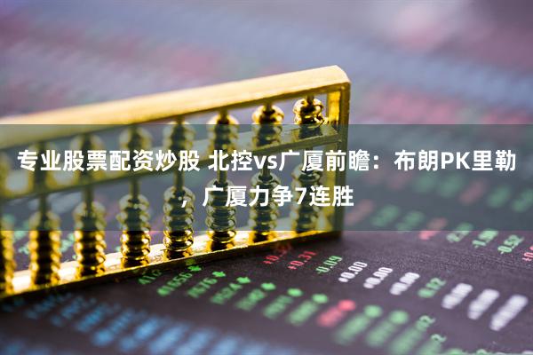 专业股票配资炒股 北控vs广厦前瞻：布朗PK里勒，广厦力争7连胜