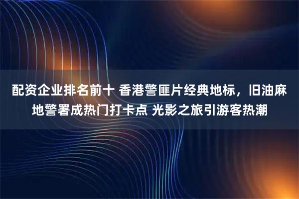 配资企业排名前十 香港警匪片经典地标，旧油麻地警署成热门打卡点 光影之旅引游客热潮