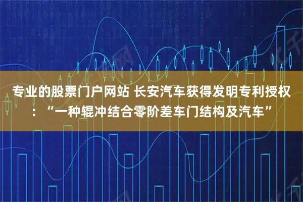专业的股票门户网站 长安汽车获得发明专利授权:“一种辊冲结合零阶差车门结构及汽车”