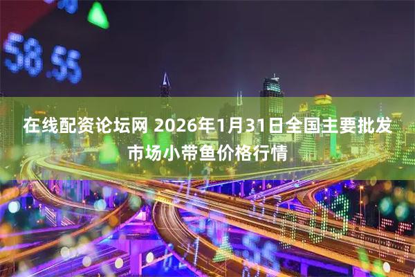 在线配资论坛网 2026年1月31日全国主要批发市场小带鱼价格行情