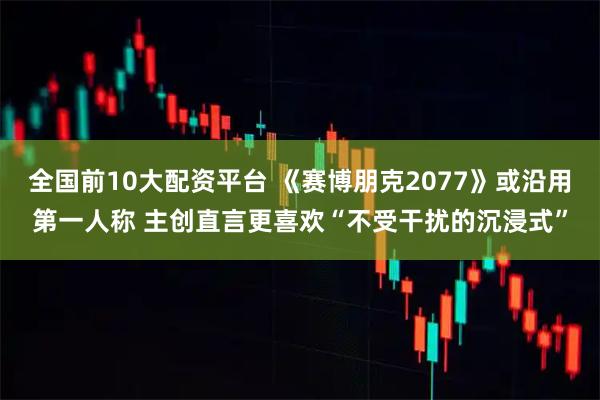 全国前10大配资平台 《赛博朋克2077》或沿用第一人称 主创直言更喜欢“不受干扰的沉浸式”