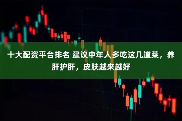 十大配资平台排名 建议中年人多吃这几道菜，养肝护肝，皮肤越来越好