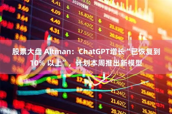股票大盘 Altman：ChatGPT增长“已恢复到10% 以上”，计划本周推出新模型