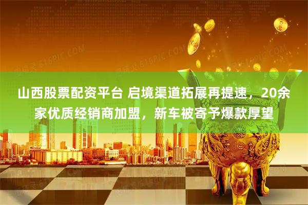 山西股票配资平台 启境渠道拓展再提速，20余家优质经销商加盟，新车被寄予爆款厚望