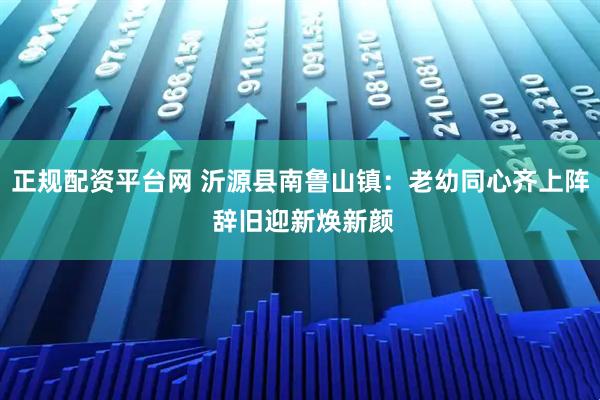 正规配资平台网 沂源县南鲁山镇：老幼同心齐上阵 辞旧迎新焕新颜