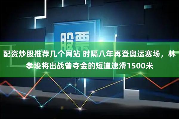 配资炒股推荐几个网站 时隔八年再登奥运赛场，林孝埈将出战曾夺金的短道速滑1500米