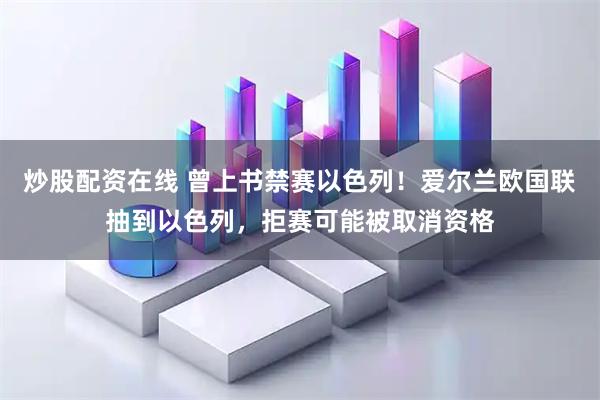 炒股配资在线 曾上书禁赛以色列！爱尔兰欧国联抽到以色列，拒赛可能被取消资格