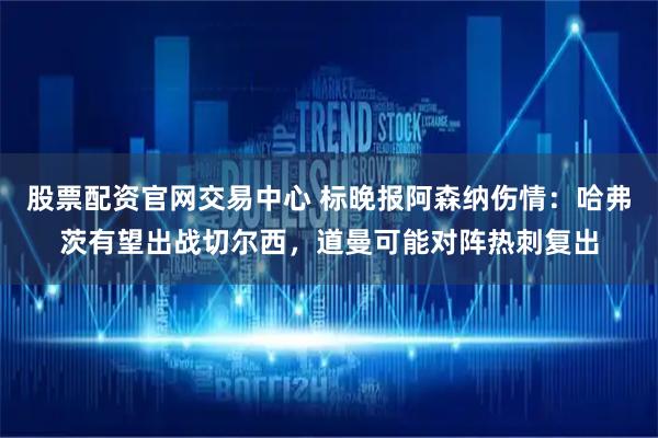股票配资官网交易中心 标晚报阿森纳伤情：哈弗茨有望出战切尔西，道曼可能对阵热刺复出