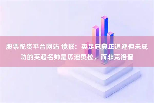 股票配资平台网站 镜报：英足总真正追逐但未成功的英超名帅是瓜迪奥拉，而非克洛普