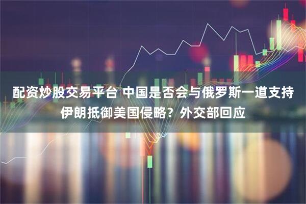 配资炒股交易平台 中国是否会与俄罗斯一道支持伊朗抵御美国侵略？外交部回应