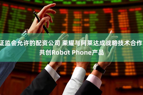 证监会允许的配资公司 荣耀与阿莱达成战略技术合作,共创Robot Phone产品