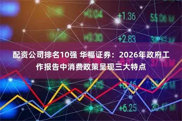 配资公司排名10强 华福证券：2026年政府工作报告中消费政策呈现三大特点