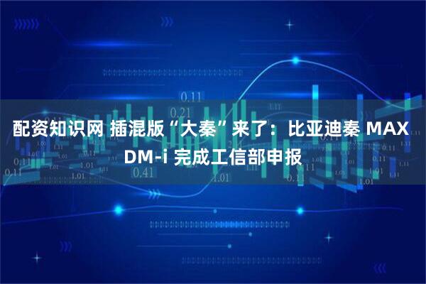 配资知识网 插混版“大秦”来了：比亚迪秦 MAX DM-i 完成工信部申报