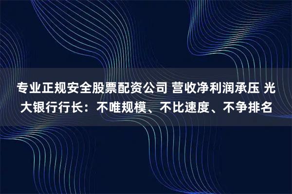 专业正规安全股票配资公司 营收净利润承压 光大银行行长：不唯规模、不比速度、不争排名