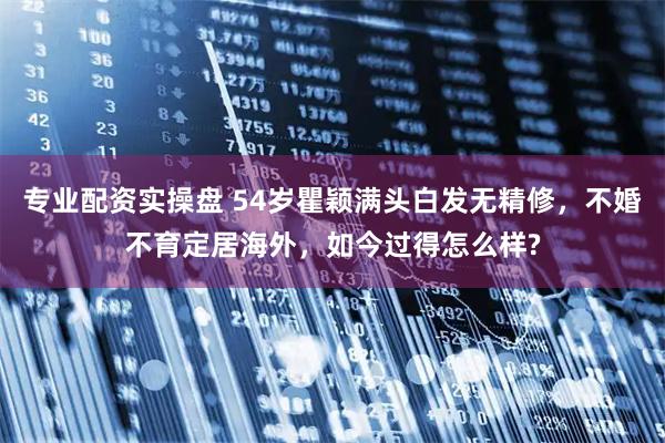 专业配资实操盘 54岁瞿颖满头白发无精修，不婚不育定居海外，如今过得怎么样?
