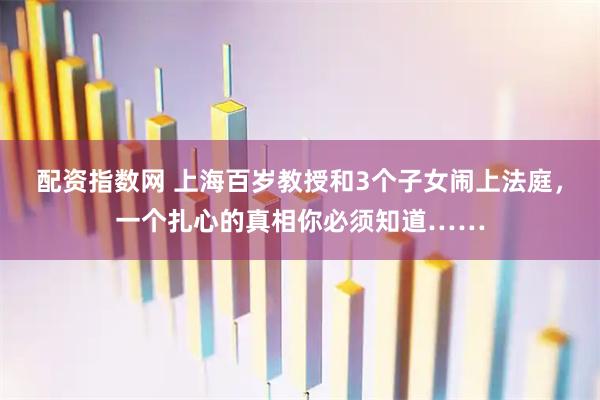配资指数网 上海百岁教授和3个子女闹上法庭，一个扎心的真相你必须知道……