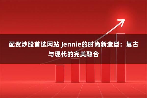 配资炒股首选网站 Jennie的时尚新造型：复古与现代的完美融合