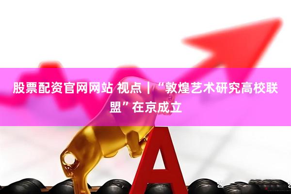 股票配资官网网站 视点｜“敦煌艺术研究高校联盟”在京成立