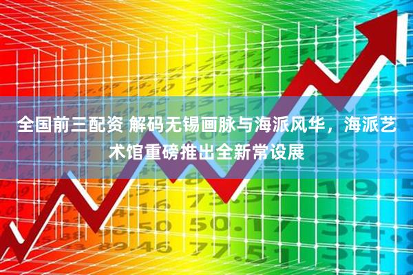 全国前三配资 解码无锡画脉与海派风华，海派艺术馆重磅推出全新常设展