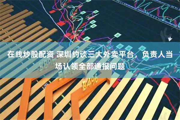 在线炒股配资 深圳约谈三大外卖平台，负责人当场认领全部通报问题